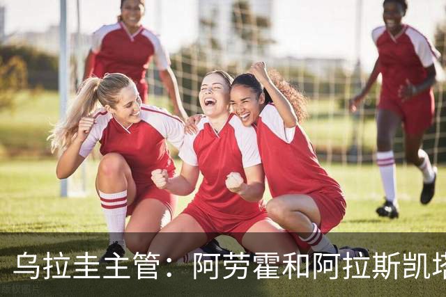 乌拉圭主管：阿劳霍和阿拉斯凯塔好转 吉梅内斯有望赶上首战